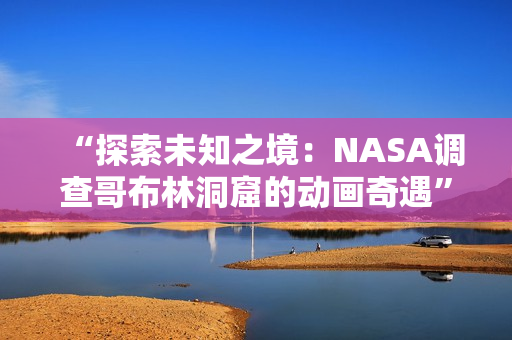 “探索未知之境：NASA调查哥布林洞窟的动画奇遇”