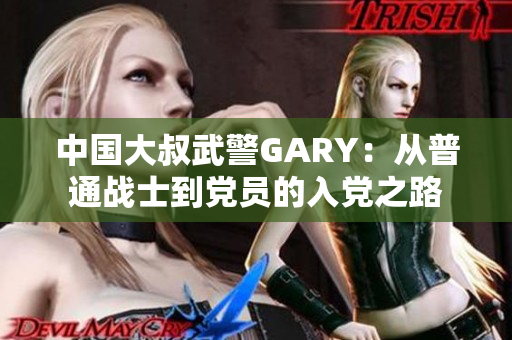 中国大叔武警GARY：从普通战士到党员的入党之路