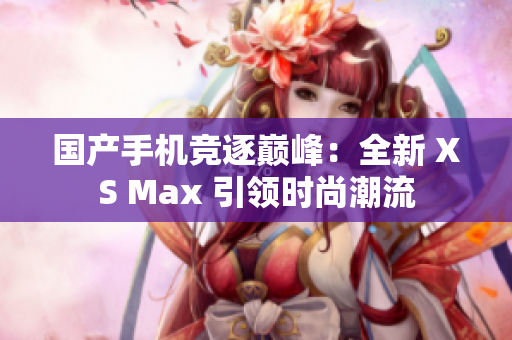 国产手机竞逐巅峰：全新 XS Max 引领时尚潮流