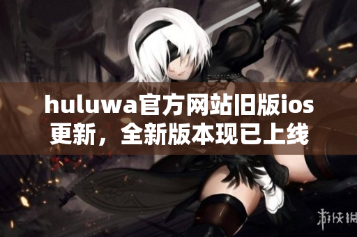 huluwa官方网站旧版ios更新，全新版本现已上线