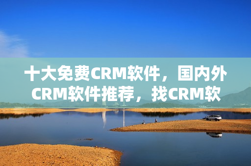 十大免费CRM软件，国内外CRM软件推荐，找CRM软件从这里开始