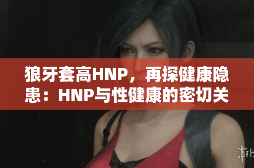 狼牙套高HNP，再探健康隐患：HNP与性健康的密切关联