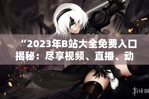 “2023年B站大全免费入口揭秘：尽享视频、直播、动漫等无限畅想！”