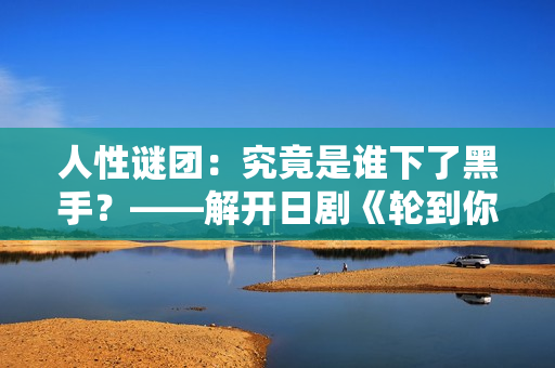 人性谜团：究竟是谁下了黑手？——解开日剧《轮到你了》中的神秘命案之谜