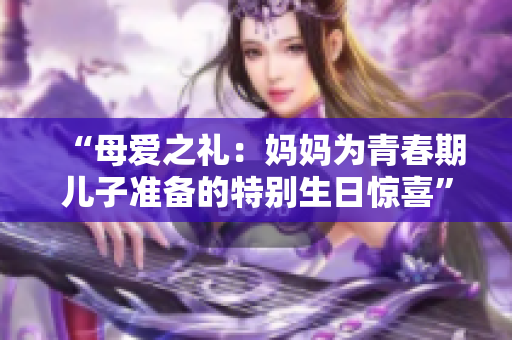 “母爱之礼：妈妈为青春期儿子准备的特别生日惊喜”