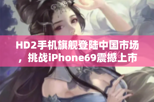 HD2手机旗舰登陆中国市场，挑战iPhone69震撼上市