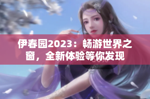 伊春园2023：畅游世界之窗，全新体验等你发现