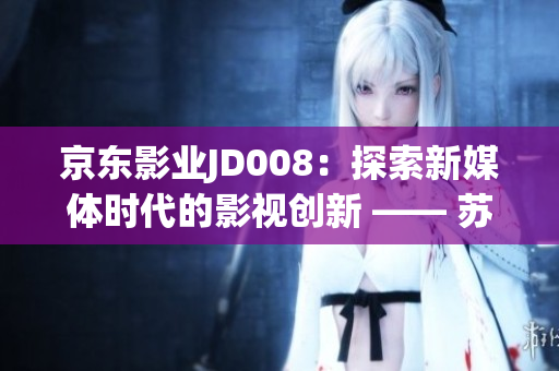 京东影业JD008：探索新媒体时代的影视创新 —— 苏小小的故事