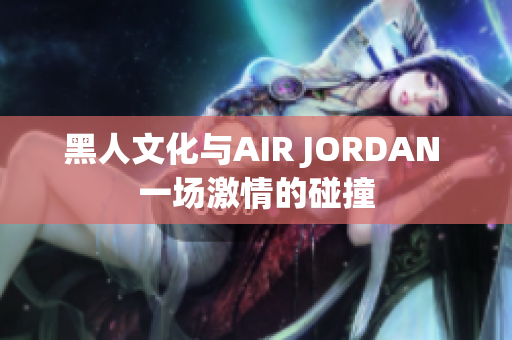 黑人文化与AIR JORDAN 一场激情的碰撞