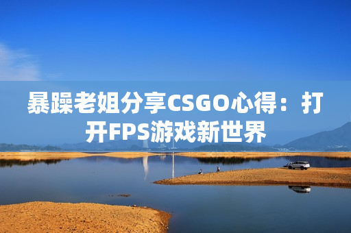 暴躁老姐分享CSGO心得：打开FPS游戏新世界