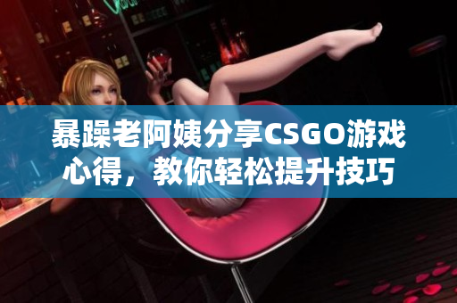 暴躁老阿姨分享CSGO游戏心得，教你轻松提升技巧