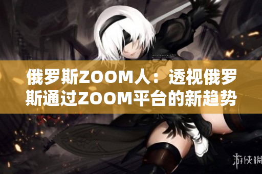 俄罗斯ZOOM人：透视俄罗斯通过ZOOM平台的新趋势