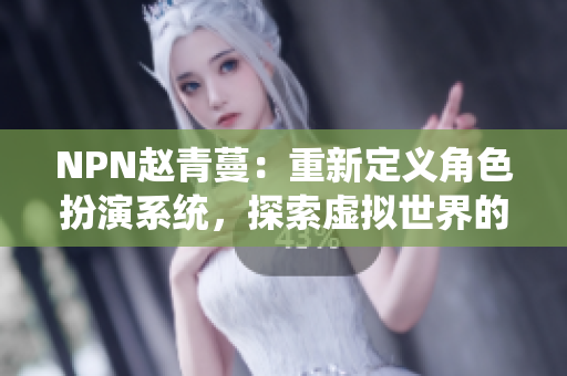 NPN赵青蔓：重新定义角色扮演系统，探索虚拟世界的新境界