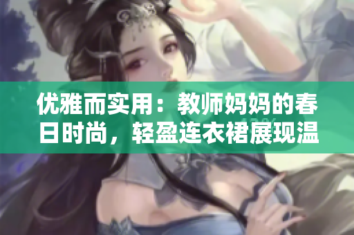 优雅而实用：教师妈妈的春日时尚，轻盈连衣裙展现温柔魅力