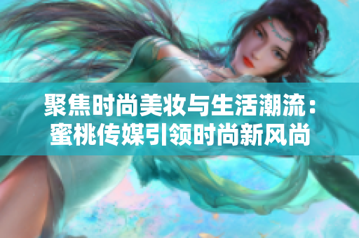 聚焦时尚美妆与生活潮流：蜜桃传媒引领时尚新风尚