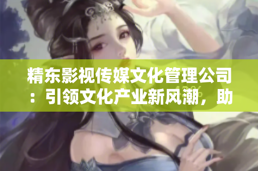 精东影视传媒文化管理公司：引领文化产业新风潮，助力影视创作与推广