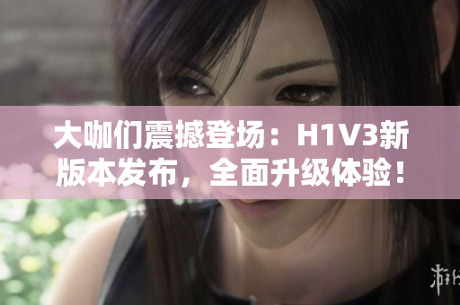 大咖们震撼登场：H1V3新版本发布，全面升级体验！