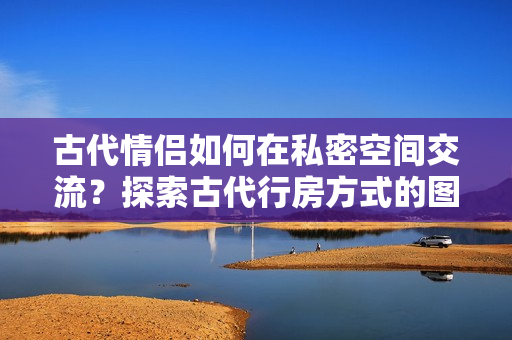 古代情侣如何在私密空间交流？探索古代行房方式的图片