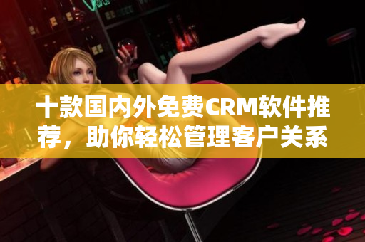 十款国内外免费CRM软件推荐，助你轻松管理客户关系