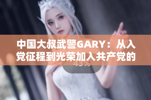 中国大叔武警GARY：从入党征程到光荣加入共产党的感人故事