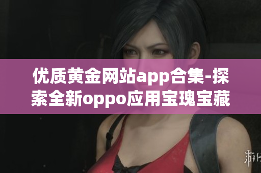 优质黄金网站app合集-探索全新oppo应用宝瑰宝藏