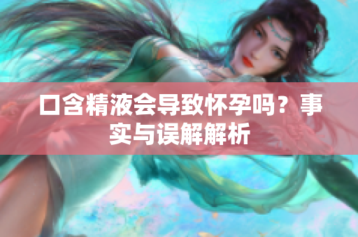 口含精液会导致怀孕吗？事实与误解解析