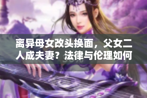 离异母女改头换面，父女二人成夫妻？法律与伦理如何评判？