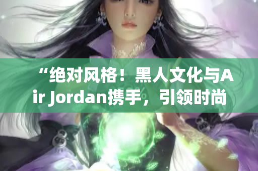 “绝对风格！黑人文化与Air Jordan携手，引领时尚潮流！”