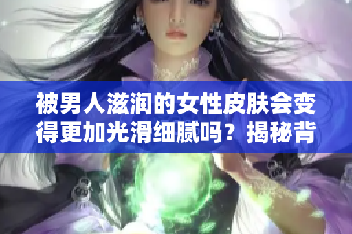 被男人滋润的女性皮肤会变得更加光滑细腻吗？揭秘背后的科学原理和真相