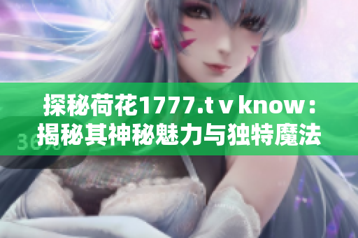 探秘荷花1777.tⅴknow：揭秘其神秘魅力与独特魔法