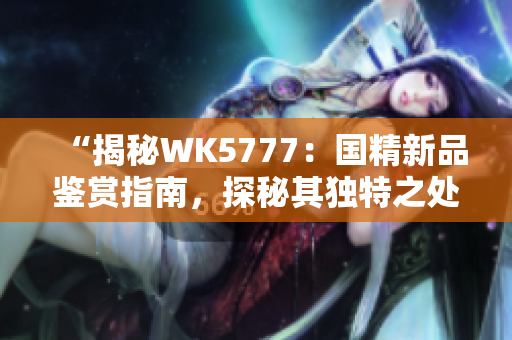 “揭秘WK5777：国精新品鉴赏指南，探秘其独特之处与品质保障”