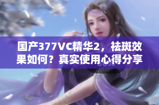 国产377VC精华2，祛斑效果如何？真实使用心得分享