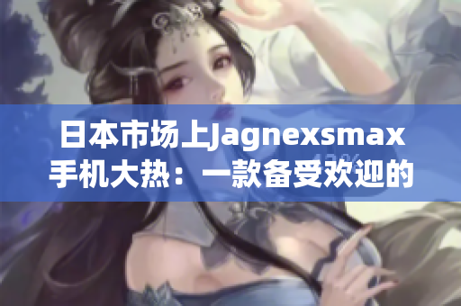 日本市场上Jagnexsmax手机大热：一款备受欢迎的全新选择