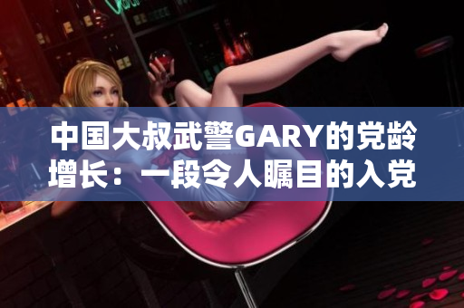 中国大叔武警GARY的党龄增长：一段令人瞩目的入党经历