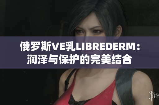 俄罗斯VE乳LIBREDERM：润泽与保护的完美结合