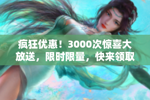 疯狂优惠！3000次惊喜大放送，限时限量，快来领取！