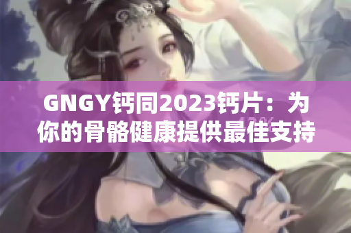 GNGY钙同2023钙片：为你的骨骼健康提供最佳支持