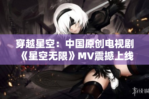 穿越星空：中国原创电视剧《星空无限》MV震撼上线！