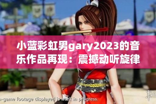 小蓝彩虹男gary2023的音乐作品再现：震撼动听旋律荡漾，饱含深情与力量