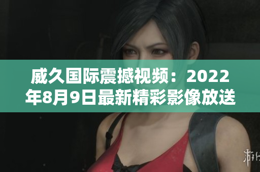 威久国际震撼视频：2022年8月9日最新精彩影像放送