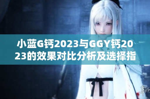 小蓝G钙2023与GGY钙2023的效果对比分析及选择指南