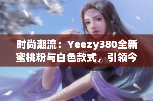 时尚潮流：Yeezy380全新蜜桃粉与白色款式，引领今季潮流