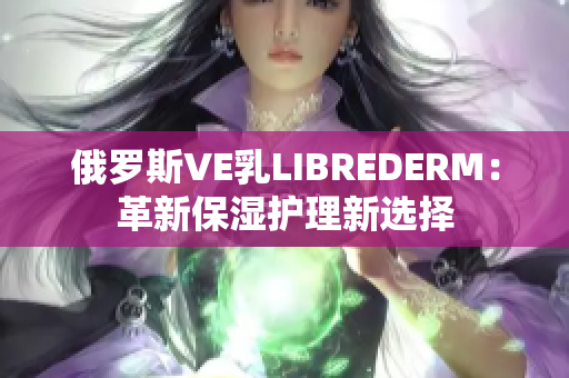 俄罗斯VE乳LIBREDERM：革新保湿护理新选择