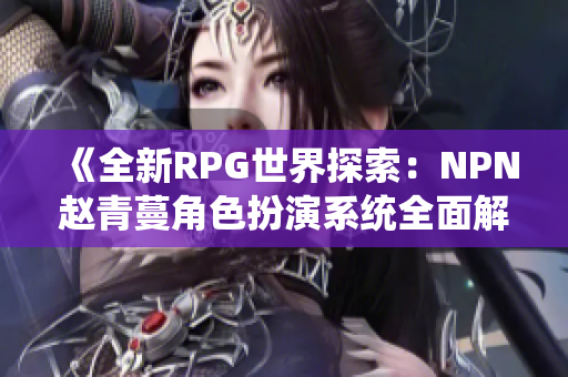 《全新RPG世界探索：NPN赵青蔓角色扮演系统全面解析与体验指南》