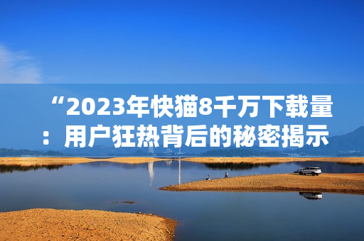 “2023年快猫8千万下载量：用户狂热背后的秘密揭示！”