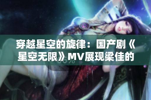 穿越星空的旋律：国产剧《星空无限》MV展现梁佳的精彩表演