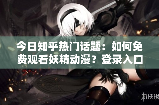 今日知乎热门话题：如何免费观看妖精动漫？登录入口及最新资讯大揭秘