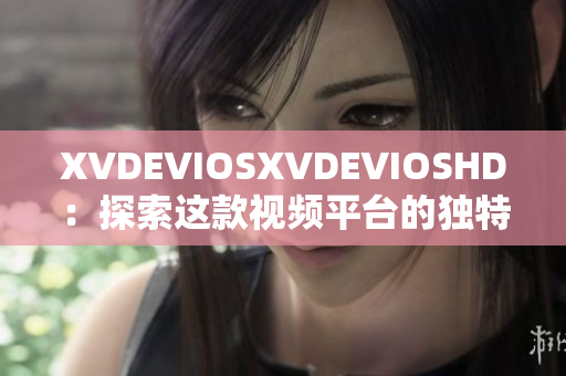 XVDEVIOSXVDEVIOSHD：探索这款视频平台的独特功能与用户体验