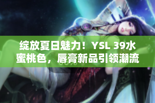 绽放夏日魅力！YSL 39水蜜桃色，唇膏新品引领潮流