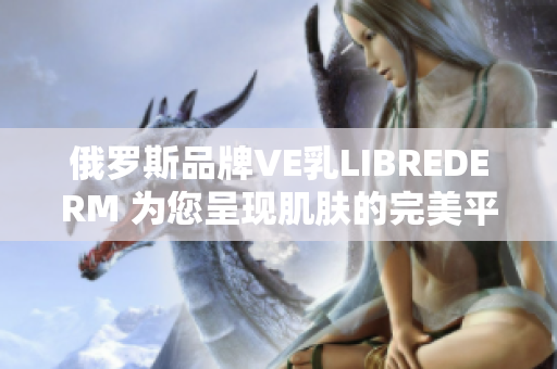 俄罗斯品牌VE乳LIBREDERM 为您呈现肌肤的完美平衡